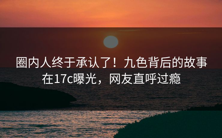 圈内人终于承认了！九色背后的故事在17c曝光，网友直呼过瘾