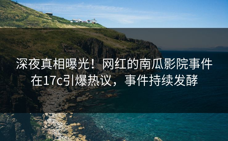 深夜真相曝光！网红的南瓜影院事件在17c引爆热议，事件持续发酵