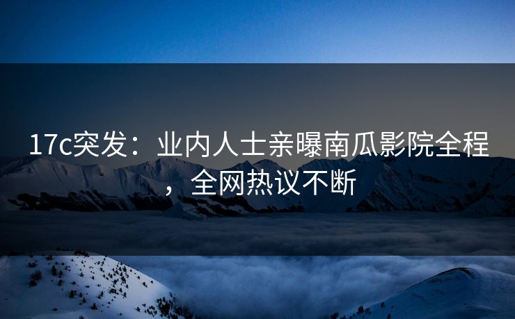 17c突发：业内人士亲曝南瓜影院全程，全网热议不断