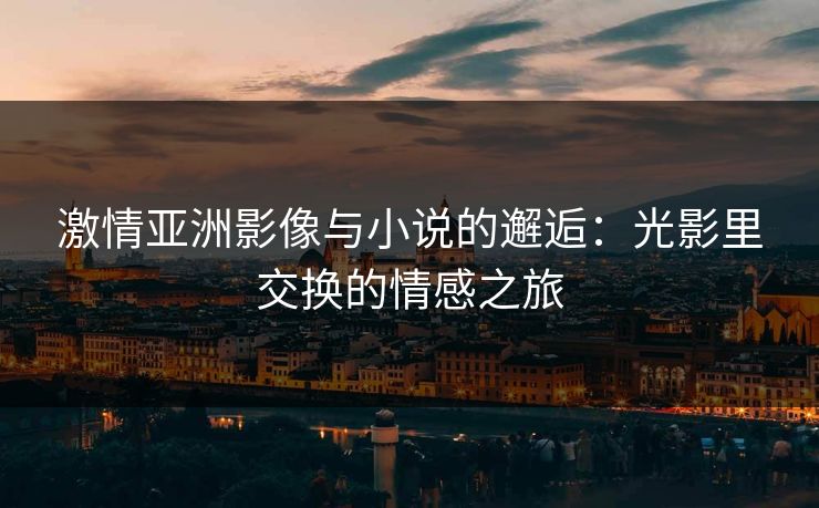 激情亚洲影像与小说的邂逅：光影里交换的情感之旅