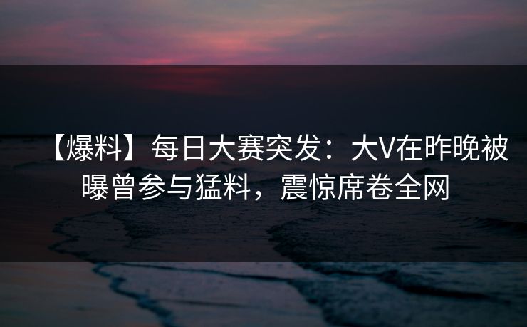 【爆料】每日大赛突发:大V在昨晚被曝曾参与猛料,震惊席卷全网 【爆料】每日大赛突发:大V在昨晚被曝曾参与猛料,震惊席卷全网