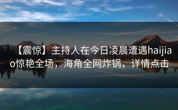 【震惊】主持人在今日凌晨遭遇haijiao惊艳全场,海角全网炸锅,详情点击 【震惊】主持人在今日凌晨遭遇haijiao惊艳全场,海角全网炸锅,详情点击