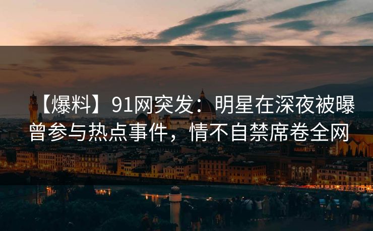 【爆料】91网突发：明星在深夜被曝曾参与热点事件，情不自禁席卷全网