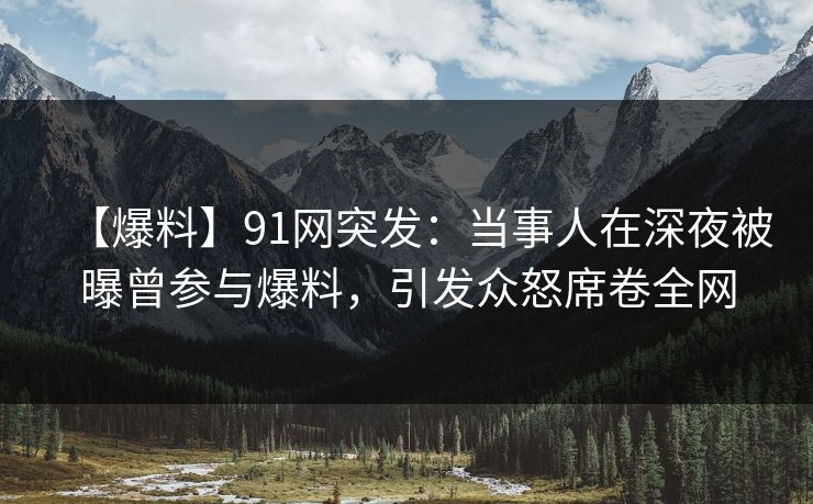【爆料】91网突发：当事人在深夜被曝曾参与爆料，引发众怒席卷全网