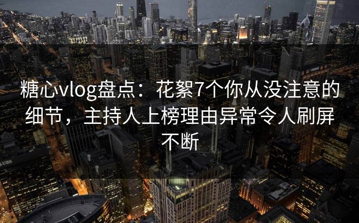 糖心vlog盘点：花絮7个你从没注意的细节，主持人上榜理由异常令人刷屏不断