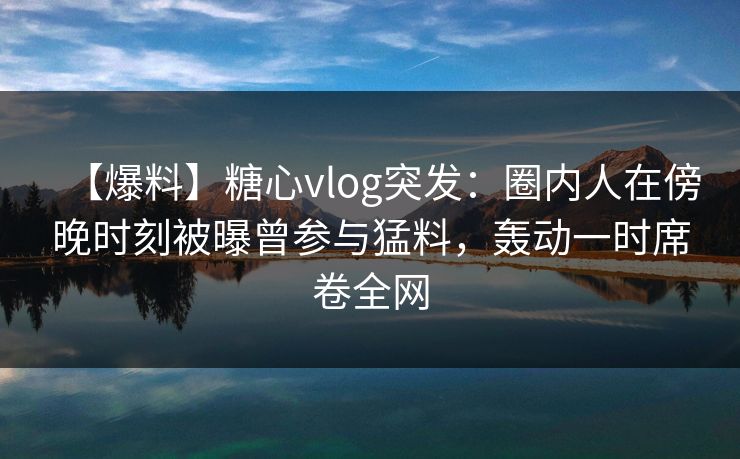【爆料】糖心vlog突发：圈内人在傍晚时刻被曝曾参与猛料，轰动一时席卷全网