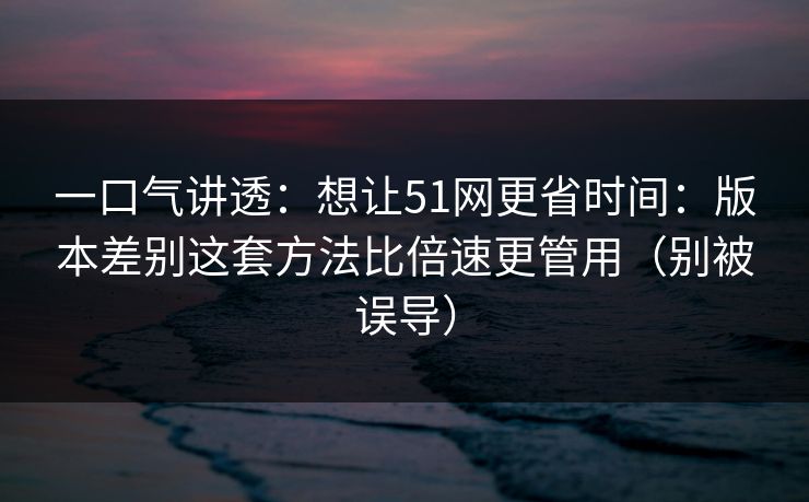 一口气讲透：想让51网更省时间：版本差别这套方法比倍速更管用（别被误导）