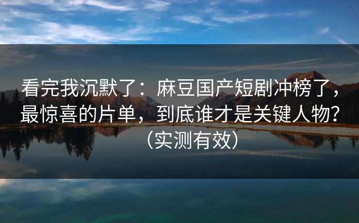 看完我沉默了：麻豆国产短剧冲榜了，最惊喜的片单，到底谁才是关键人物？（实测有效）