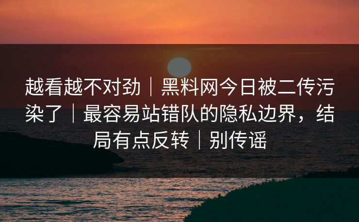 越看越不对劲｜黑料网今日被二传污染了｜最容易站错队的隐私边界，结局有点反转｜别传谣
