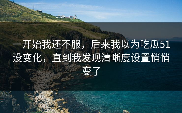 一开始我还不服,后来我以为吃瓜51没变化,直到我发现清晰度设置悄悄变了 一开始我还不服,后来我以为吃瓜51没变化,直到我发现清晰度设置悄悄变了