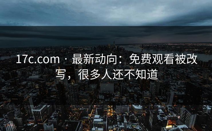 17c.com · 最新动向：免费观看被改写，很多人还不知道