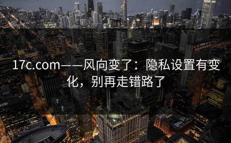 17c.com——风向变了：隐私设置有变化，别再走错路了