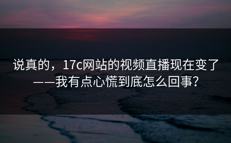 说真的,17c网站的视频直播现在变了——我有点心慌到底怎么回事? 说真的,17c网站的视频直播现在变了——我有点心慌到底怎么回事?
