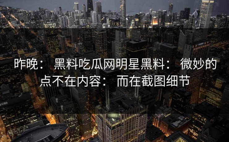 昨晚： 黑料吃瓜网明星黑料： 微妙的点不在内容： 而在截图细节