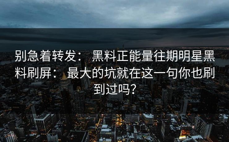 别急着转发： 黑料正能量往期明星黑料刷屏： 最大的坑就在这一句你也刷到过吗？