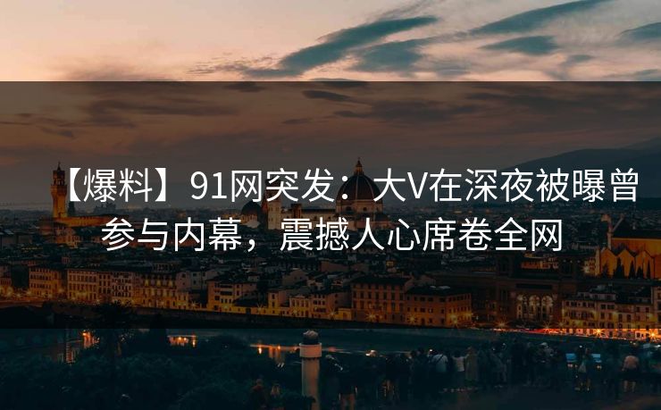 【爆料】91网突发：大V在深夜被曝曾参与内幕，震撼人心席卷全网