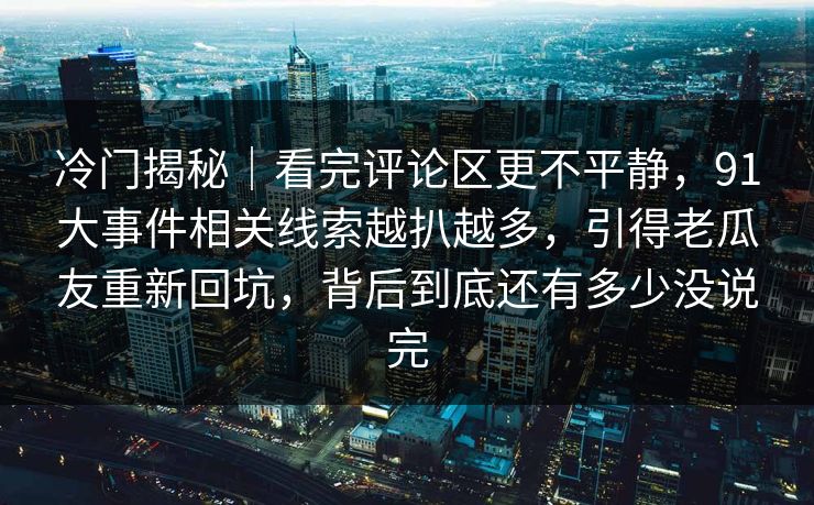 冷门揭秘｜看完评论区更不平静，91大事件相关线索越扒越多，引得老瓜友重新回坑，背后到底还有多少没说完